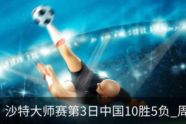 沙特大师赛第3日中国10胜5负 周跃龙吕昊天赢德比